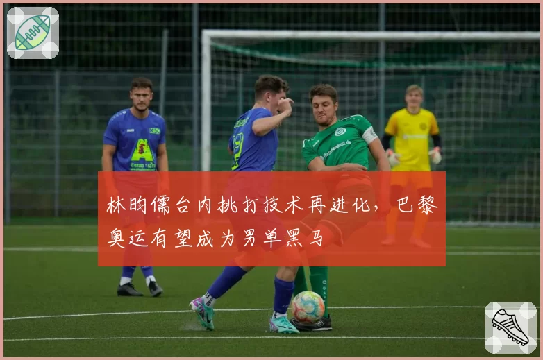 林昀儒台内挑打技术再进化，巴黎奥运有望成为男单黑马