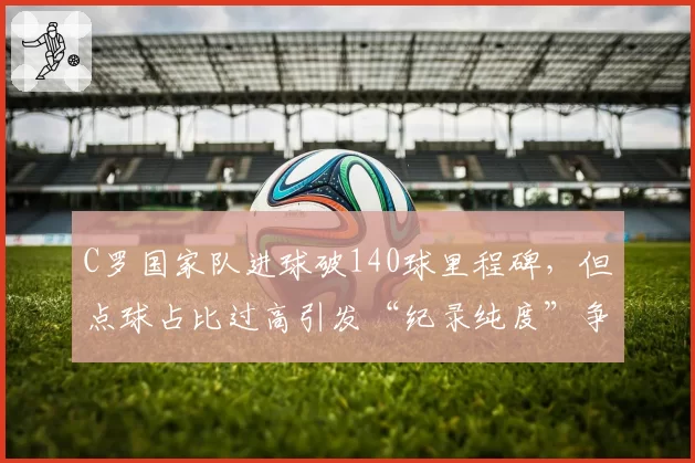 C罗国家队进球破140球里程碑,但点球占比过高引发“纪录纯度”争议