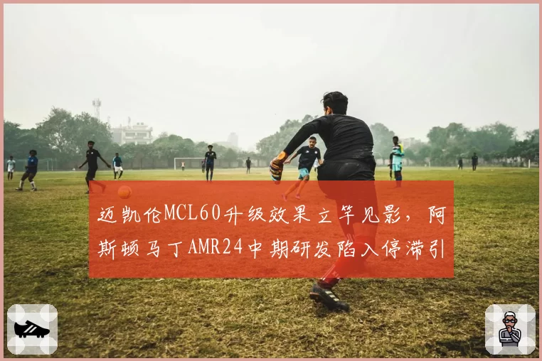 迈凯伦MCL60升级效果立竿见影，阿斯顿马丁AMR24中期研发陷入停滞引发担忧
