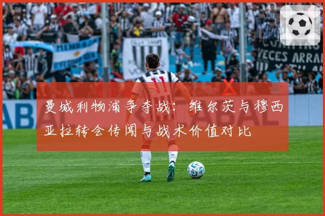 曼城利物浦争夺战：维尔茨与穆西亚拉转会传闻与战术价值对比