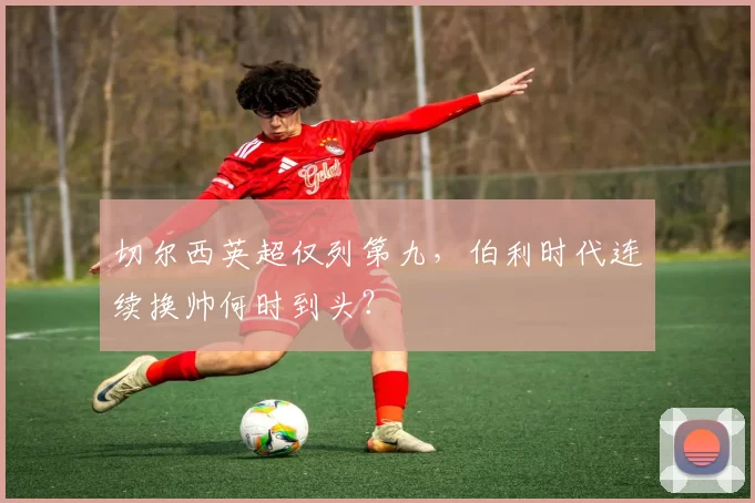 切尔西英超仅列第九,伯利时代连续换帅何时到头?