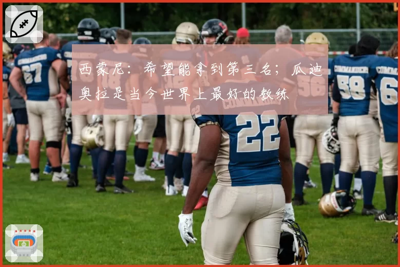 西蒙尼：希望能拿到第三名；瓜迪奥拉是当今世界上最好的教练