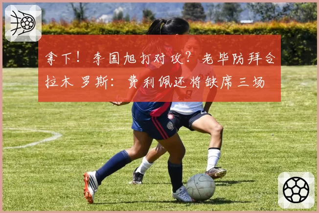拿下！李国旭打对攻？老毕防拜合拉木 罗斯：费利佩还将缺席三场