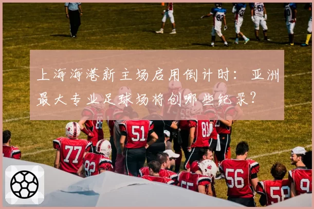上海海港新主场启用倒计时：亚洲最大专业足球场将创哪些纪录？