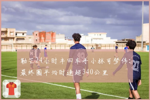 勒芒24小时丰田车手小林可梦伟：最终圈平均时速超340公里