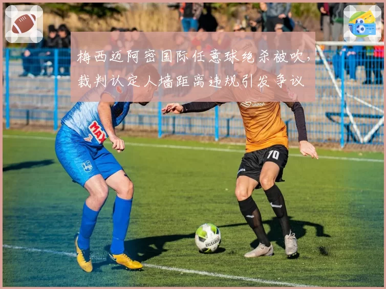 梅西迈阿密国际任意球绝杀被吹，裁判认定人墙距离违规引发争议