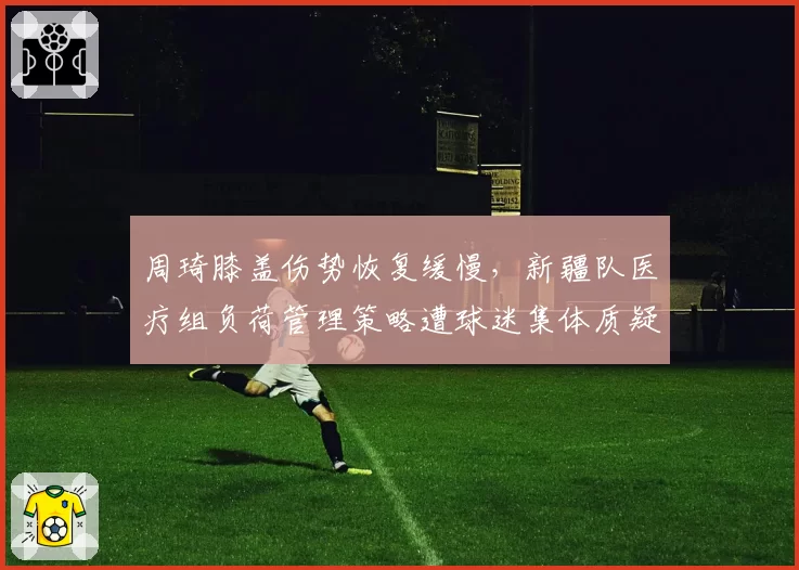 周琦膝盖伤势恢复缓慢,新疆队医疗组负荷管理策略遭球迷集体质疑