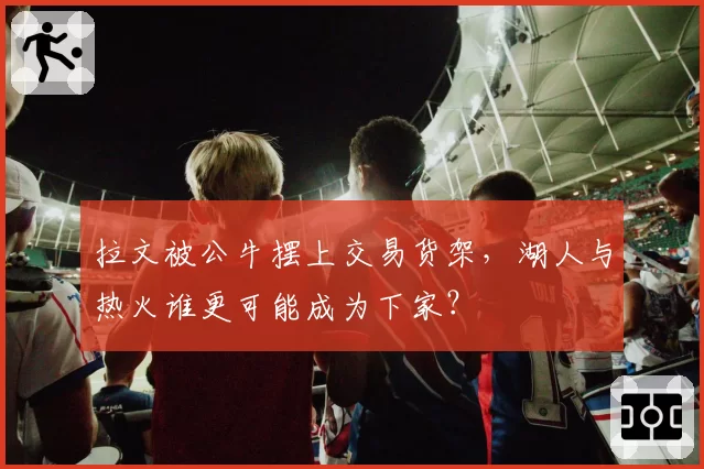 拉文被公牛摆上交易货架,湖人与热火谁更可能成为下家?
