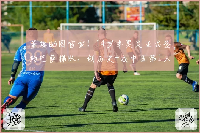 董路晒图官宣！14岁李昊炎正式签约巴萨梯队，创历史+成中国第1人