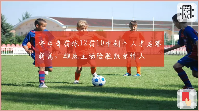 字母哥罚球12罚10中创个人季后赛新高，雄鹿主场险胜凯尔特人