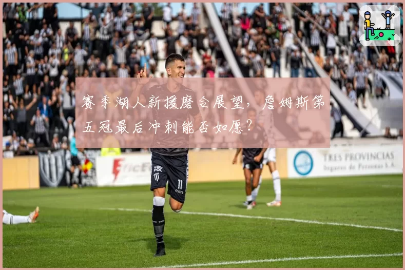 赛季湖人新援磨合展望,詹姆斯第五冠最后冲刺能否如愿?