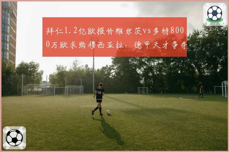 拜仁1.2亿欧报价维尔茨vs多特8000万欧求购穆西亚拉,德甲天才争夺战白热化