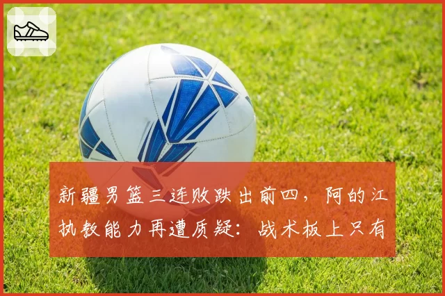 新疆男篮三连败跌出前四,阿的江执教能力再遭质疑:战术板上只有周琦