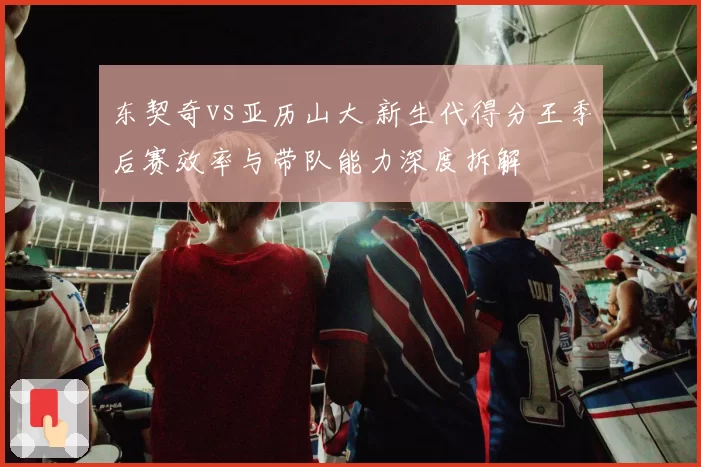 东契奇vs亚历山大 新生代得分王季后赛效率与带队能力深度拆解
