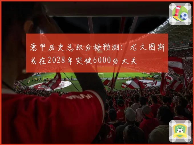 意甲历史总积分榜预测:尤文图斯或在2028年突破6000分大关