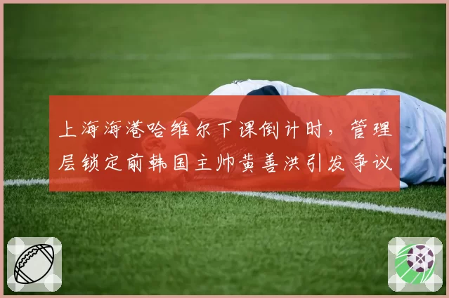 上海海港哈维尔下课倒计时，管理层锁定前韩国主帅黄善洪引发争议