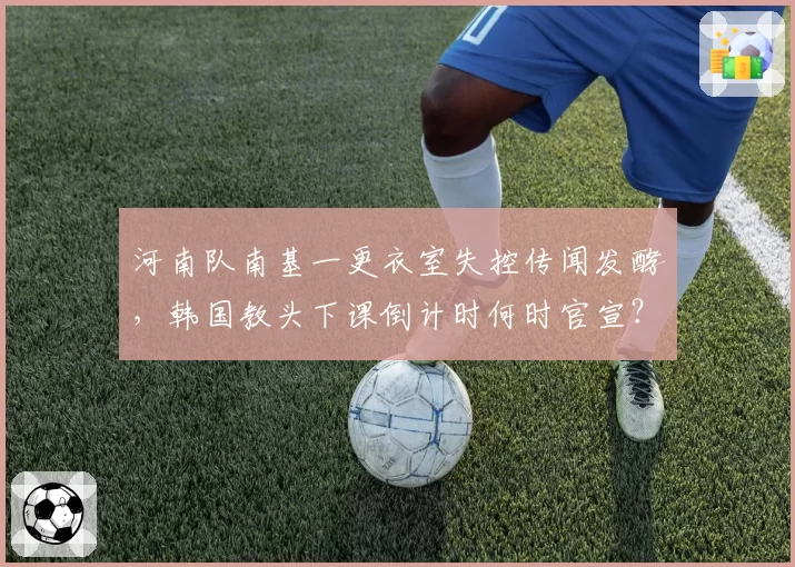 河南队南基一更衣室失控传闻发酵，韩国教头下课倒计时何时官宣？