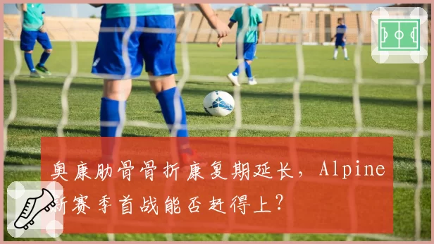 奥康肋骨骨折康复期延长，Alpine新赛季首战能否赶得上？