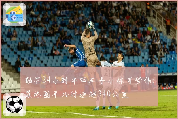 勒芒24小时丰田车手小林可梦伟:最终圈平均时速超340公里