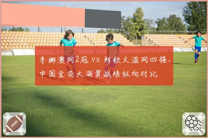 李娜澳网2冠 vs 郑钦文温网四强，中国金花大满贯战绩纵向对比