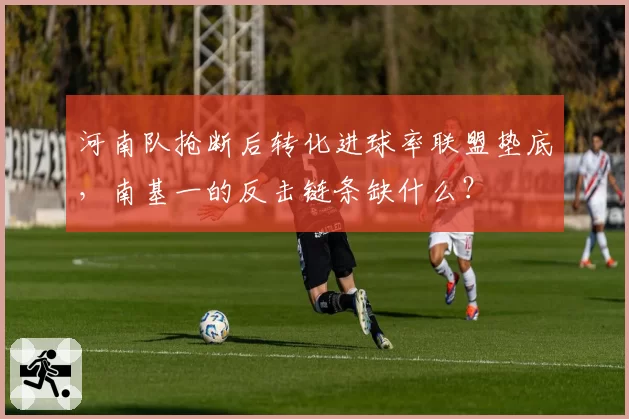 河南队抢断后转化进球率联盟垫底，南基一的反击链条缺什么？