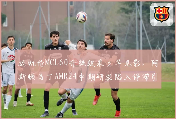 迈凯伦MCL60升级效果立竿见影，阿斯顿马丁AMR24中期研发陷入停滞引发担忧