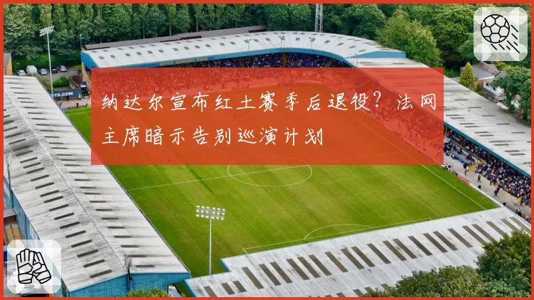 纳达尔宣布红土赛季后退役？法网主席暗示告别巡演计划