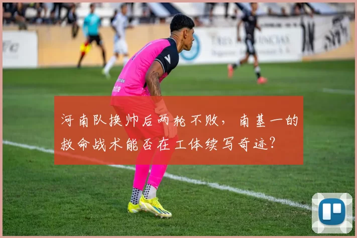 河南队换帅后两轮不败，南基一的救命战术能否在工体续写奇迹？