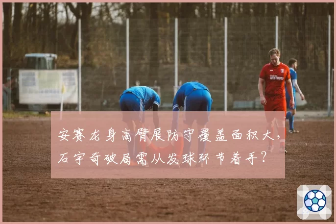 安赛龙身高臂展防守覆盖面积大，石宇奇破局需从发球环节着手？