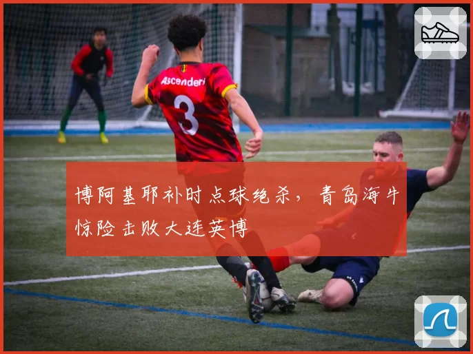 博阿基耶补时点球绝杀,青岛海牛惊险击败大连英博