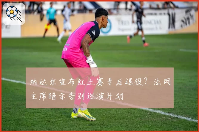 纳达尔宣布红土赛季后退役？法网主席暗示告别巡演计划