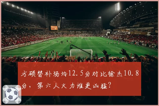 方硕替补场均12.5分对比徐杰10.8分，第六人火力谁更凶猛？