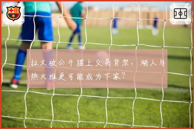 拉文被公牛摆上交易货架,湖人与热火谁更可能成为下家?