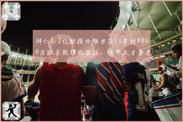 拜仁1.2亿欧报价维尔茨vs多特8000万欧求购穆西亚拉，德甲天才争夺战白热化
