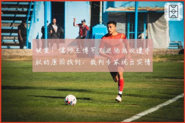 破案！儒帅王博罕见进场抗议遭夺权的原因找到，裁判专家说出实情