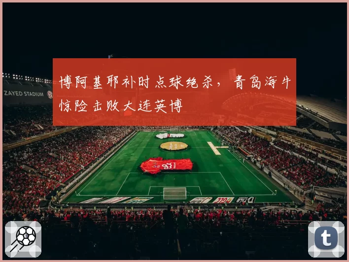 博阿基耶补时点球绝杀,青岛海牛惊险击败大连英博