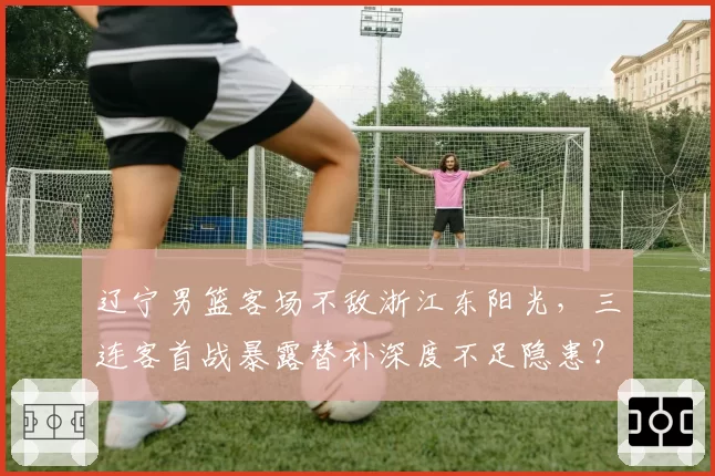 辽宁男篮客场不敌浙江东阳光,三连客首战暴露替补深度不足隐患?