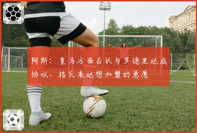 阿斯:皇马方面否认与罗德里达成协议,格瓦表达想加盟的意愿