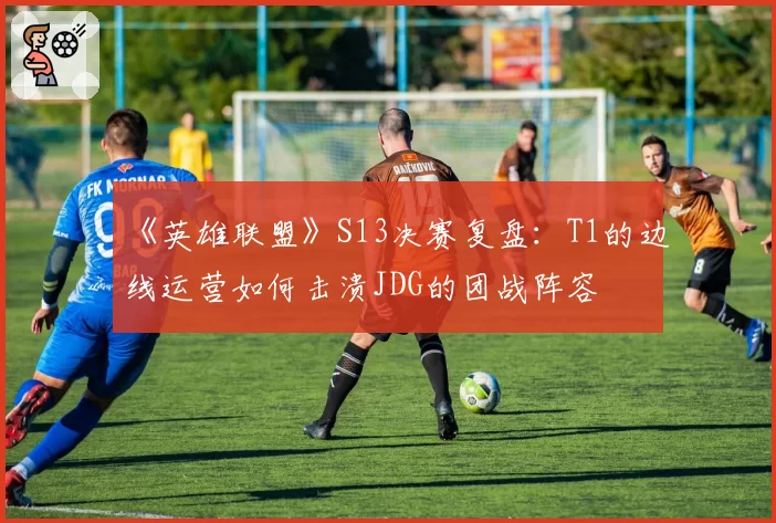 《英雄联盟》S13决赛复盘：T1的边线运营如何击溃JDG的团战阵容