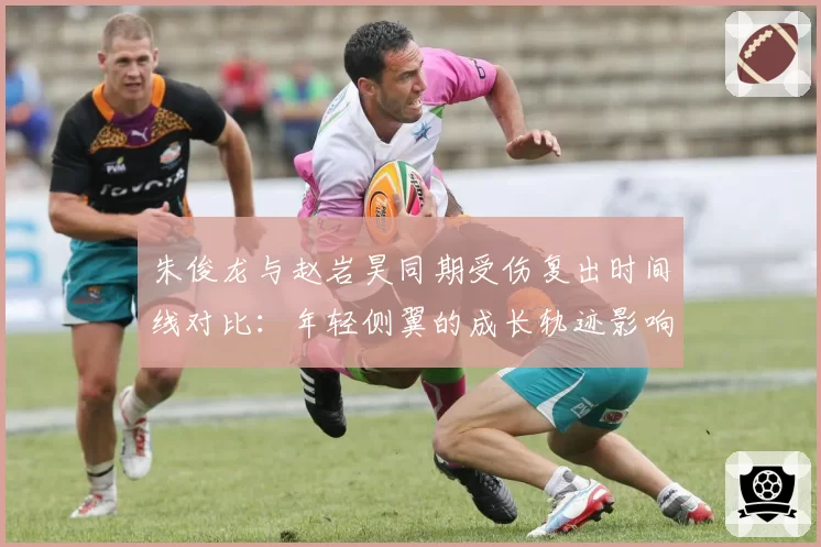 朱俊龙与赵岩昊同期受伤复出时间线对比：年轻侧翼的成长轨迹影响