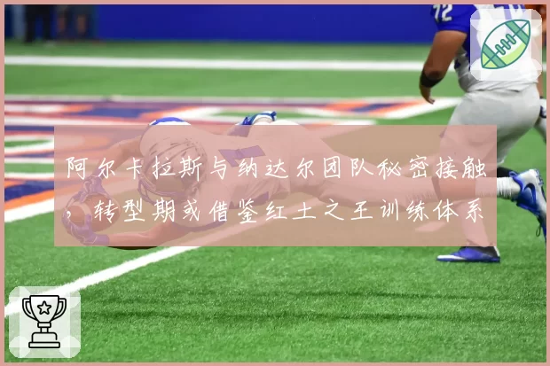 阿尔卡拉斯与纳达尔团队秘密接触,转型期或借鉴红土之王训练体系