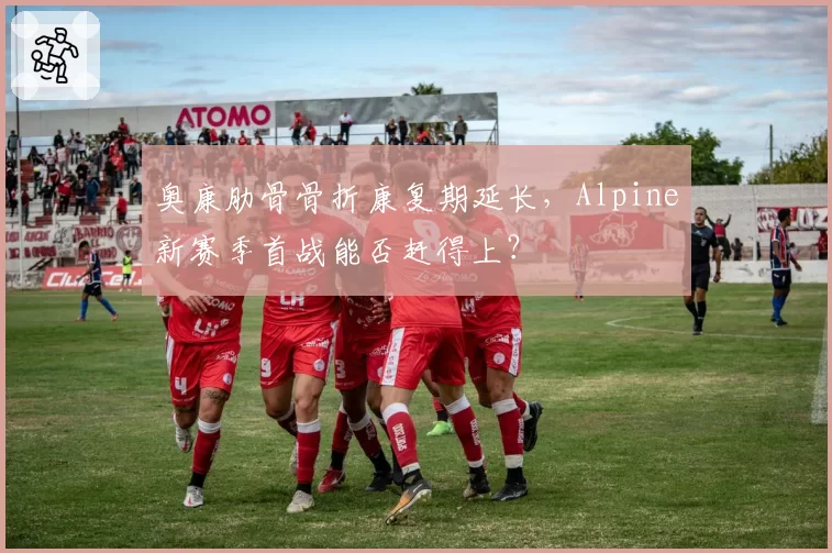 奥康肋骨骨折康复期延长，Alpine新赛季首战能否赶得上？