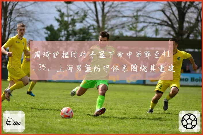 周琦护框时对手篮下命中率降至41.3%,上海男篮防守体系围绕其重建已成定局