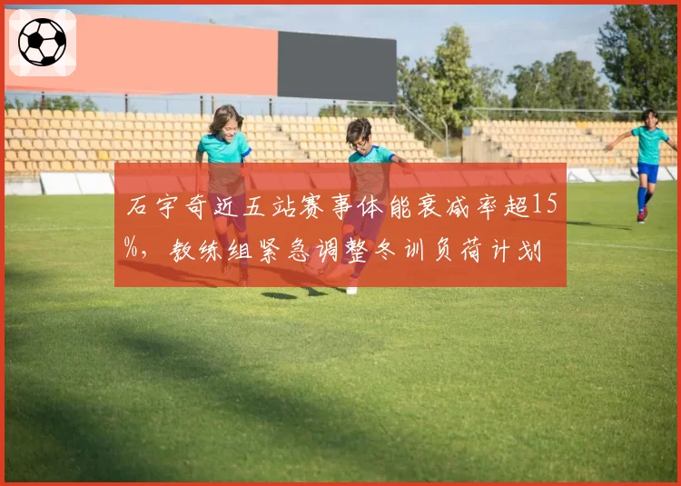 石宇奇近五站赛事体能衰减率超15%，教练组紧急调整冬训负荷计划