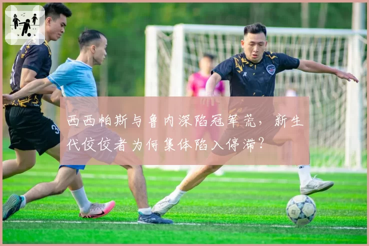 西西帕斯与鲁内深陷冠军荒，新生代佼佼者为何集体陷入停滞？