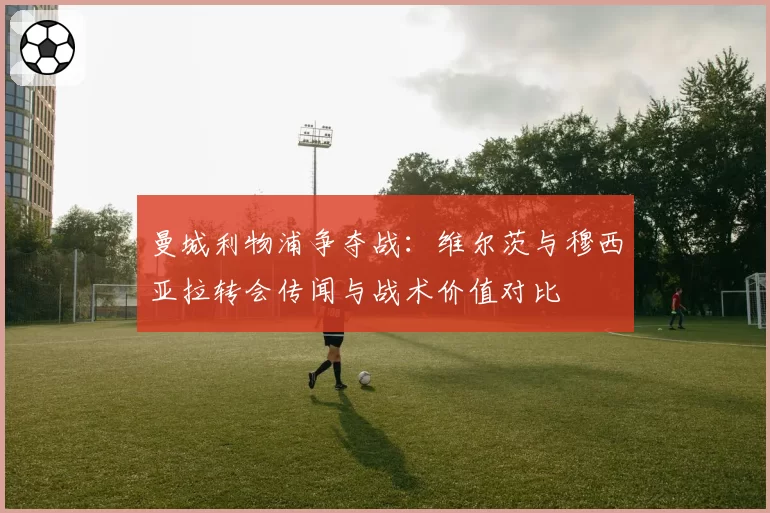 曼城利物浦争夺战：维尔茨与穆西亚拉转会传闻与战术价值对比