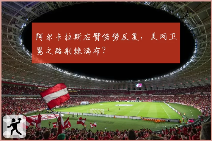阿尔卡拉斯右臂伤势反复,美网卫冕之路荆棘满布?