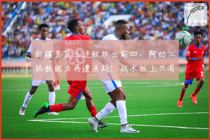 新疆男篮三连败跌出前四,阿的江执教能力再遭质疑:战术板上只有周琦
