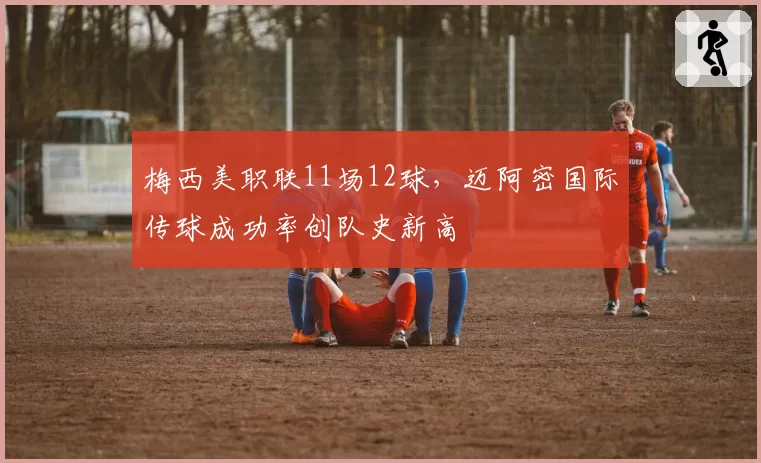 梅西美职联11场12球，迈阿密国际传球成功率创队史新高
