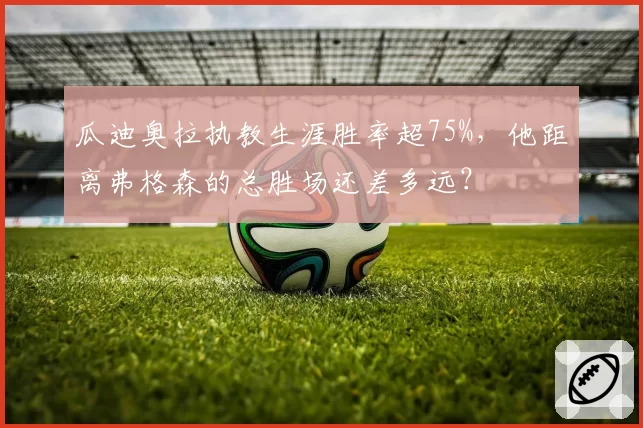 瓜迪奥拉执教生涯胜率超75%,他距离弗格森的总胜场还差多远?